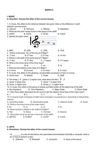 MAPEH 6
I. MUSIC
A. Direction: Choose the letter of the correct answer.
1. In music, this refers to the distance between two given notes or the difference in pitch
between any two tones.
A. Interval B. Harmony C. Melody D. Repetition
2. What are the pitch names found in the space of the staff?
A. ACEF B. CEFA C. EFAC D. FACE
3. Identify the pitch name.
A. BDC B. AGE C. CDE D. FGA
4. Where is the lower “do” of the key of G Major?
A. 1st line B. 2nd line C.3rd line D. 4th line
5. Where in the staff is the home tone of F Major?
A. 1st line B. 2nd line C. 1st space D. 2nd space
6. What is the home tone of the minor keys?
A. ti B. la C. so D. fa
7. What are the relative minor keys of C Major?
A. A minor B. B minor C. D minor D. E minor
8. In music, this refers to the pleasing, recognizable succession of tone in a song.
A. Home tone B. Melody C. Scale D. Staff
9. The sharp ( # ) gives a ½ higher tone; what about the flat ( )?
A. Gives ½ lower tone C. Gives 1 ½ lower tone
B. Gives ½ higher tone D. Gives a 1 ½ higher tone
10. In music, this refers to the group of sharps and flats written at the beginning of the staff.
A. Key Signature B. Time Signature C. Major Scale D. Minor Scale
11. How many steps downward do we count to get the relative minor keys of the major keys?
A. 1 B. 2 C. 3 D. 4
12. A musical scale composed of eight tones arranged in successions in ascending or descending
manner.
A. Ascending Scale B. Descending Scale C. Diatonic Scale D. Scale
13. What is the home tone of the major keys?
A. do B. re C. mi D. fa
14. What symbol is utilized in the staff of G Major?
A. Flat B. Sharp C. Fermata D. Natural
15. What pitch name do we see in the lines of the staff?
A. BDFEG B. EGBDF C. ACED D. FACE
II. ARTS
A. Directions: Choose the letter of the correct answer.
16. _______ is a set of instructions and associated documentation that tells a computer what to
do or how to perform a task.
A. Software B. Microsoft C. Computer D. None of the above
 