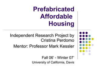Prefabricated Affordable  Housing Independent Research Project by Cristina Perdomo Mentor: Professor Mark Kessler Fall 06’ - Winter 07’ University of California, Davis 