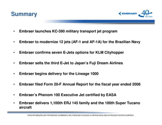 Summary

•   Embraer launches KC-390 military transport jet program

•   Embraer to modernize 12 jets (AF-1 and AF-1A) for the Brazilian Navy

•   Embraer confirms seven E-Jets options for KLM Cityhopper

•   Embraer sells the third E-Jet to Japan’s Fuji Dream Airlines

•   Embraer begins delivery for the Lineage 1000

•   Embraer filed Form 20-F Annual Report for the fiscal year ended 2008

•   Embraer’s Phenom 100 Executive Jet certified by EASA

•   Embraer delivers 1,100th ERJ 145 family and the 100th Super Tucano
    aircraft
 