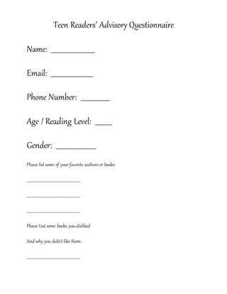 Teen Readers’ Advisory Questionnaire
Name: __________________________
Email: _________________________
Phone Number: _________________
Age / Reading Level: __________
Gender: ________________________
Please list some of your favorite authors or books:
__________________________________________________________
__________________________________________________________
__________________________________________________________
Please List some books you disliked
And why you didn’t like them:
__________________________________________________________
 