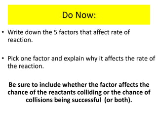 Do Now:
• Write down the 5 factors that affect rate of
reaction.
• Pick one factor and explain why it affects the rate of
the reaction.
Be sure to include whether the factor affects the
chance of the reactants colliding or the chance of
collisions being successful (or both).
 