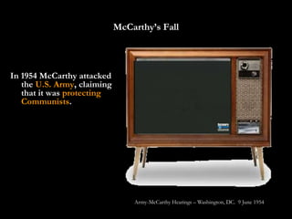 McCarthy’s Fall



In 1954 McCarthy attacked
   the U.S. Army, claiming
   that it was protecting
   Communists.




                                 Army-McCarthy Hearings – Washington, DC. 9 June 1954
 