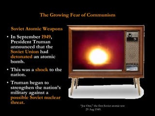 The Growing Fear of Communism

 Soviet Atomic Weapons
• In September 1949,
  President Truman
  announced that the
  Soviet Union had
  detonated an atomic
  bomb.
• This was a shock to the
  nation.
• Truman began to
  strengthen the nation’s
  military against a
  possible Soviet nuclear
  threat.
                              “Joe One,” the first Soviet atomic test
                                  29 Aug 1949.
 