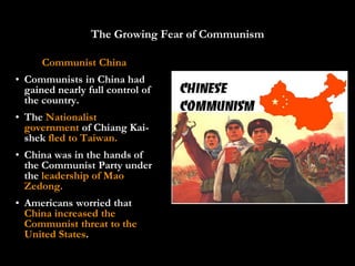 The Growing Fear of Communism

      Communist China
• Communists in China had
  gained nearly full control of
  the country.
• The Nationalist
  government of Chiang Kai-
  shek fled to Taiwan.
• China was in the hands of
  the Communist Party under
  the leadership of Mao
  Zedong.
• Americans worried that
  China increased the
  Communist threat to the
  United States.
 