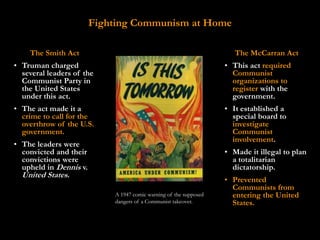 Fighting Communism at Home

    The Smith Act                                                     The McCarran Act
• Truman charged                                                   • This act required
  several leaders of the                                             Communist
  Communist Party in                                                 organizations to
  the United States                                                  register with the
  under this act.                                                    government.
• The act made it a                                                • It established a
  crime to call for the                                              special board to
  overthrow of the U.S.                                              investigate
  government.                                                        Communist
                                                                     involvement.
• The leaders were
  convicted and their                                              • Made it illegal to plan
  convictions were                                                   a totalitarian
  upheld in Dennis v.                                                dictatorship.
  United States.
                                                                   • Prevented
                                                                     Communists from
                            A 1947 comic warning of the supposed     entering the United
                            dangers of a Communist takeover.         States.
 