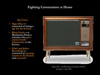 Fighting Communism at Home


       Spy Cases
• Alger Hiss —
  convicted of being a
  spy for the Soviets.
• Klaus Fuchs —a
  Manhattan Project
  scientist who gave
  atomic bomb
  information to the
  Soviets.
• Ethel and Julius
  Rosenberg —
  convicted of passing
  secrets to the Soviets
  and executed.


                               Alger Hiss and Whittaker Chambers HUAC
                                    hearing, 3 Aug 1948.
 
