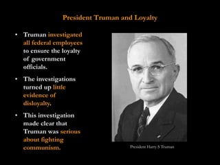 President Truman and Loyalty

• Truman investigated
  all federal employees
  to ensure the loyalty
  of government
  officials.
• The investigations
  turned up little
  evidence of
  disloyalty.
• This investigation
  made clear that
  Truman was serious
  about fighting
  communism.                       President Harry S Truman
 