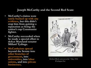 Joseph McCarthy and the Second Red Scare
• McCarthy’s claims were
  rarely backed up with any
  evidence, but this didn’t
  stop him from gaining a
  reputation as being the
  nation’s top Communist
  fighter.
• McCarthy succeeded when
  he made a special effort to
  defeat Maryland senator
  Millard Tydings.
• McCarthyism spread
  beyond the Senate into
  other branches of
  government, into
  universities, into labor      Herbert Block cartoon in the 7 May 1954
                                        Washington Post.
  unions, and into private
  businesses.
 