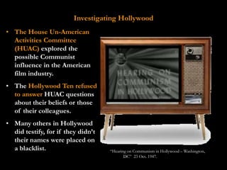 Investigating Hollywood
• The House Un-American
  Activities Committee
  (HUAC) explored the
  possible Communist
  influence in the American
  film industry.
• The Hollywood Ten refused
  to answer HUAC questions
  about their beliefs or those
  of their colleagues.
• Many others in Hollywood
  did testify, for if they didn’t
  their names were placed on
  a blacklist.                      “Hearing on Communism in Hollywood – Washington,
                                           DC” 23 Oct. 1947.
 