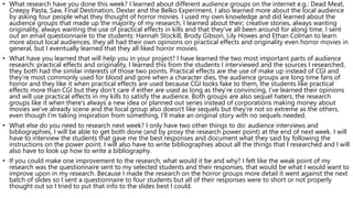 • What research have you done this week? I learned about different audience groups on the internet e.g.: Dead Meat,
Creepy Pasta, Saw, Final Destination, Dexter and the Belko Experiment, I also learned more about the local audience
by asking four people what they thought of horror movies. I used my own knowledge and did learned about the
audience groups that made up the majority of my research, I learned about their; creative stories, always wanting
originality, always wanting the use of practical effects in kills and that they’ve all been around for along time. I sent
out an email questionnaire to the students: Hannah Stockill, Brody Gibson, Lily Howes and Ethan Colman to learn
more about local audiences, they all had their own opinions on practical effects and originality even horror movies in
general, but I eventually learned that they all liked horror movies.
• What have you learned that will help you in your project? I have learned the two most important parts of audience
research: practical effects and originality, I learned this from the students I interviewed and the sources I researched,
they both had the similar interests of those two points. Practical effects are the use of make up instead of CGI and
they’re most commonly used for blood and gore when a character dies, the audience groups are long time fans of
horror and they like it when practical effects are used because CGI looks fake to them, the students like practical
effects more than CGI but they don’t care if either are used as long as they’re convincing, I’ve learned their opinions
and will use practical effects in my kills to satisfy the audience. Both groups are also sequel haters, the research
groups like it when there’s always a new idea or planned out series instead of corporations making money about
movies we’ve already scene and the local group also doesn't like sequels but they’re not so extreme as the others,
even though I’m taking inspiration from something, I’ll make an original story with no sequels needed.
• What else do you need to research next week? I only have two other things to do: audience interviews and
bibliographies, I will be able to get both done (and by proxy the research power point) at the end of next week. I will
have to interview the students that gave me the best responses and document what they said by following the
instructions on the power point. I will also have to write bibliographies about all the things that I researched and I will
also have to look up how to write a bibliography.
• If you could make one improvement to the research, what would it be and why? I felt like the weak point of my
research was the questionnaire sent to my selected students and their responses, that would be what I would want to
improve upon in my research. Because I made the research on the horror groups more detail it went against the next
batch of slides so I sent a questionnaire to four students but all of their responses were to short or not properly
thought out so I tried to put that info to the slides best I could.
 