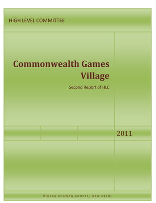 COMMONWEALT
H GAMES
VILLAGE
2/11/201
1
Second Report of
Second Report of HLC
Vigyan Bhawan Annexe, New Delhi
HIGH LEVEL COMMITTEE
2011
Commonwealth Games
Village
Second Report of HLC
V I G Y A N B H A W A N A N N E X E , N E W D E L H I
 