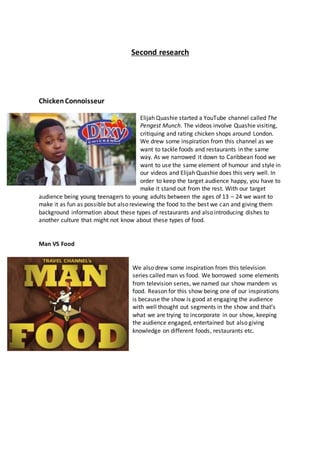 Second research
ChickenConnoisseur
Elijah Quashie started a YouTube channel called The
Pengest Munch. The videos involve Quashie visiting,
critiquing and rating chicken shops around London.
We drew some inspiration from this channel as we
want to tackle foods and restaurants in the same
way. As we narrowed it down to Caribbean food we
want to use the same element of humour and style in
our videos and Elijah Quashie does this very well. In
order to keep the target audience happy, you have to
make it stand out from the rest. With our target
audience being young teenagers to young adults between the ages of 13 – 24 we want to
make it as fun as possible but also reviewing the food to the best we can and giving them
background information about these types of restaurants and also introducing dishes to
another culture that might not know about these types of food.
Man VS Food
We also drew some inspiration from this television
series called man vs food. We borrowed some elements
from television series, we named our show mandem vs
food. Reason for this show being one of our inspirations
is because the show is good at engaging the audience
with well thought out segments in the show and that’s
what we are trying to incorporate in our show, keeping
the audience engaged, entertained but also giving
knowledge on different foods, restaurants etc.
 