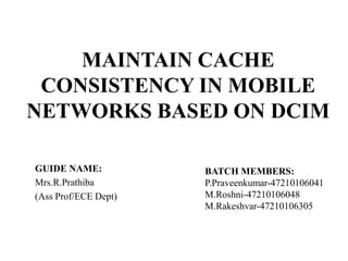 MAINTAIN CACHE
CONSISTENCY IN MOBILE
NETWORKS BASED ON DCIM
GUIDE NAME:
Mrs.R.Prathiba
(Ass Prof/ECE Dept)

BATCH MEMBERS:
P.Praveenkumar-47210106041
M.Roshni-47210106048
M.Rakeshvar-47210106305

 