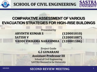 COMPARATIVE ASSESSMENT OF VARIOUS
EVACUATION STRATEGIES FOR HIGH–RISE BUILDINGS
Presented by
ARVINTH KUMAR S (120001010)
SATISH V (120001087)
VADDI VIKRAMA NARASIMHA (120001106)
Project Guide
G.I GUNARANI
Assistant Professor III
School of Civil Engineering
SASTRA Deemed to be University
SECOND REVIEW MEETING6/6/2020 1
SCHOOL OF CIVIL ENGINEERING
 