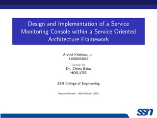 Design and Implementation of a Service
Monitoring Console within a Service Oriented
          Architecture Framework

                 Arvind Krishnaa .J
                    31508104017
                        Guided By
                    Dr. Chitra Babu
                       HOD/CSE


             SSN College of Engineering

              Second Review - 30th March, 2012
 