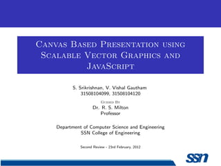 Canvas Based Presentation using
Scalable Vector Graphics and
JavaScript
S. Srikrishnan, V. Vishal Gautham
31508104099, 31508104120
Guided By
Dr. R. S. Milton
Professor
Department of Computer Science and Engineering
SSN College of Engineering
Second Review - 23rd February, 2012
 
