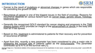 • Cancer is the result of mutations or abnormal changes in genes which are responsible
for controlling the growth of cells.
• Recurrence of cancer is one of the biggest issues in the field of oncology. Reasons for
recurrence depends on various factors such as cancer stage, genetic issues, histology,
treatments etc.
• Generally the recognized GOLD standard for cancer staging and prognosis is the TNM
staging system which provides an insight of the advancement of cancer in the body and
how far it has spread.
• Based on this, treatment is administered to patients for their recovery and for prevention
of recurrence of cancer.
• Apart from this, recently a new parameter has been considered to play a major role in
assessing the survival rate of patients called as the Immunoscore. This parameter
contributes up to 47% of the survival rate [1].
[1] Franck Pagès et al, “International validation of the consensus Immunoscore for the classification of colon cancer: a prognostic and accuracy study”- Lancet (2018) 391:
2128–39
25-05-2024 Department of Biomedical Engineering 3
 