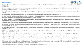 [1] Franck Pagès et al, “International validation of the consensus Immunoscore for the classification of colon cancer: a prognostic and accuracy study”- Lancet (2018)
391: 2128–39.
[2] Leonid Kostrykin et al, “Segmentation of cell nuclei using intensity-based model fitting and sequential convex programming”- IEEE 15th International Symposium on
Biomedical Imaging (ISBI) (2018) 978-1-5386-3636-7/18.
[3] Rhea Chitalia et al, “Algorithms for differentiating between images of heterogeneous tissue across fluorescence microscopes ”- Biomedical optics express (2016) Vol.
7, No. 9.
[4] Jun Kong et al, “Automated cell segmentation with 3D fluorescence microscopy images”- IEEE (2015) 978-1-4799-2374-8/15.
[5] Ndeke Nyirenda, Daniel L. Farkas, and V. Krishnan Ramanujan, “Preclinical evaluation of nuclear morphometry and tissue topology for breast carcinoma detection
and margin assessment”- Springer Science+Business Media (2011) 126(2): 345–354.
[6] Jenna L. Mueller et al, “Quantitative Segmentation of Fluorescence Microscopy Images of Heterogeneous Tissue: Application to the Detection of Residual Disease in
Tumor Margins”- PLOS ONE(2013) Volume 8, Issue 6.
[7] Kaustav Nandy et al, “Automatic Segmentation and Supervised Learning Based Selection of Nuclei in Cancer Tissue Images”- Cytometry Part A (2012) 81A:743–754.
[8] Alexandre Dufour et al, “Segmenting and Tracking Fluorescent Cells in Dynamic 3-D Microscopy With Coupled Active Surfaces ”- IEEE Transactions on image
processing (2005), Vol. 14, No. 9.
[9] Jeroen A.M. Belie¨n et al, “Confocal DNA Cytometry: A Contour-Based Segmentation Algorithm for Automated Three-Dimensional Image Segmentation”- Cytometry
(2002) 49:12–21.
[10] Gang Lin et al, “A Multi-Model Approach to Simultaneous Segmentation and Classification of Heterogeneous Populations of Cell Nuclei in 3D Confocal Microscope”-
Cytometry Part A (2007) 71A: 724736 .
[11] Umesh Adiga et al, “High-Throughput Analysis of Multispectral Images of Breast Cancer Tissue”- IEEE Transactions on image processing (2006), Vol. 15, No. 8.
[12] Umesh Adiga et al, “Characterization and automatic counting of F.I.S.H. signals in 3-D tissue images”-Image Anal Stereol(2001) 20:41-52.
[13] Shekar singh et al, “Breast cancer detection and classification of histopathological images”-International journal of engineering science and technology (2011) Vol. 3,
No. 5.
[14] Munezza Ata Khan et al, “Detection and Characterization of Antinuclear Antibody using fluorescence image processing”- IEEE International Conference on Robotics
and Emerging Allied Technologies in engineering (2014) 978-1-4799-5132-1/14
[15] Michael J. Sanderson et al, “Fluorescence Microscopy”-Cold Spring Harb Protoc. (2016) (10)
25-05-2024 Department of Biomedical Engineering 9
 