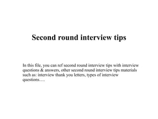 Second round interview tips
In this file, you can ref second round interview tips with interview
questions & answers, other second round interview tips materials
such as: interview thank you letters, types of interview
questions….
 