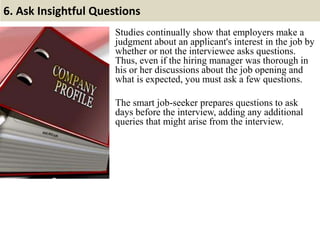 6. Ask Insightful Questions
Studies continually show that employers make a
judgment about an applicant's interest in the job by
whether or not the interviewee asks questions.
Thus, even if the hiring manager was thorough in
his or her discussions about the job opening and
what is expected, you must ask a few questions.
The smart job-seeker prepares questions to ask
days before the interview, adding any additional
queries that might arise from the interview.
 