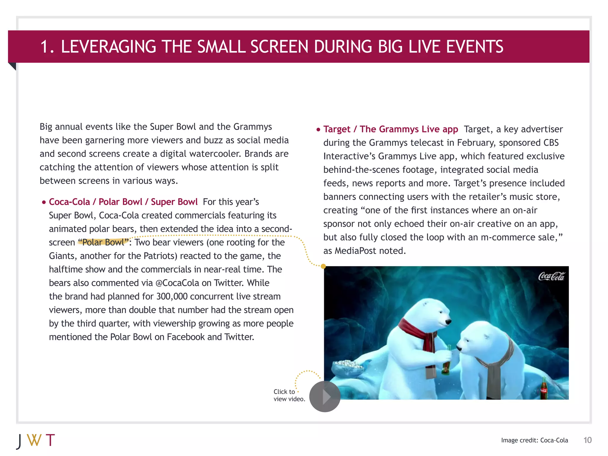 1. LEVERAGING THE SMALL SCREEN DURING BIG LIVE EVENTS



Big annual events like the Super Bowl and the Grammys                  •	Target / The Grammys Live app     Target, a key advertiser
have been garnering more viewers and buzz as social media               during the Grammys telecast in February, sponsored CBS
and second screens create a digital watercooler. Brands are             Interactive’s Grammys Live app, which featured exclusive
catching the attention of viewers whose attention is split              behind-the-scenes footage, integrated social media
between screens in various ways.                                        feeds, news reports and more. Target’s presence included
                                                                        banners connecting users with the retailer’s music store,
•	Coca-Cola / Polar Bowl / Super Bowl    For this year’s
                                                                        creating “one of the first instances where an on-air
  Super Bowl, Coca-Cola created commercials featuring its
                                                                        sponsor not only echoed their on-air creative on an app,
  animated polar bears, then extended the idea into a second-
                                                                        but also fully closed the loop with an m-commerce sale,”
  screen “Polar Bowl”: Two bear viewers (one rooting for the
                                                                        as MediaPost noted.
  Giants, another for the Patriots) reacted to the game, the
  halftime show and the commercials in near-real time. The
  bears also commented via @CocaCola on Twitter. While
  the brand had planned for 300,000 concurrent live stream
  viewers, more than double that number had the stream open
  by the third quarter, with viewership growing as more people
  mentioned the Polar Bowl on Facebook and Twitter.




                                                         Click to
                                                         view video.




                                                                                                                   Image credit: Coca-Cola   10
 