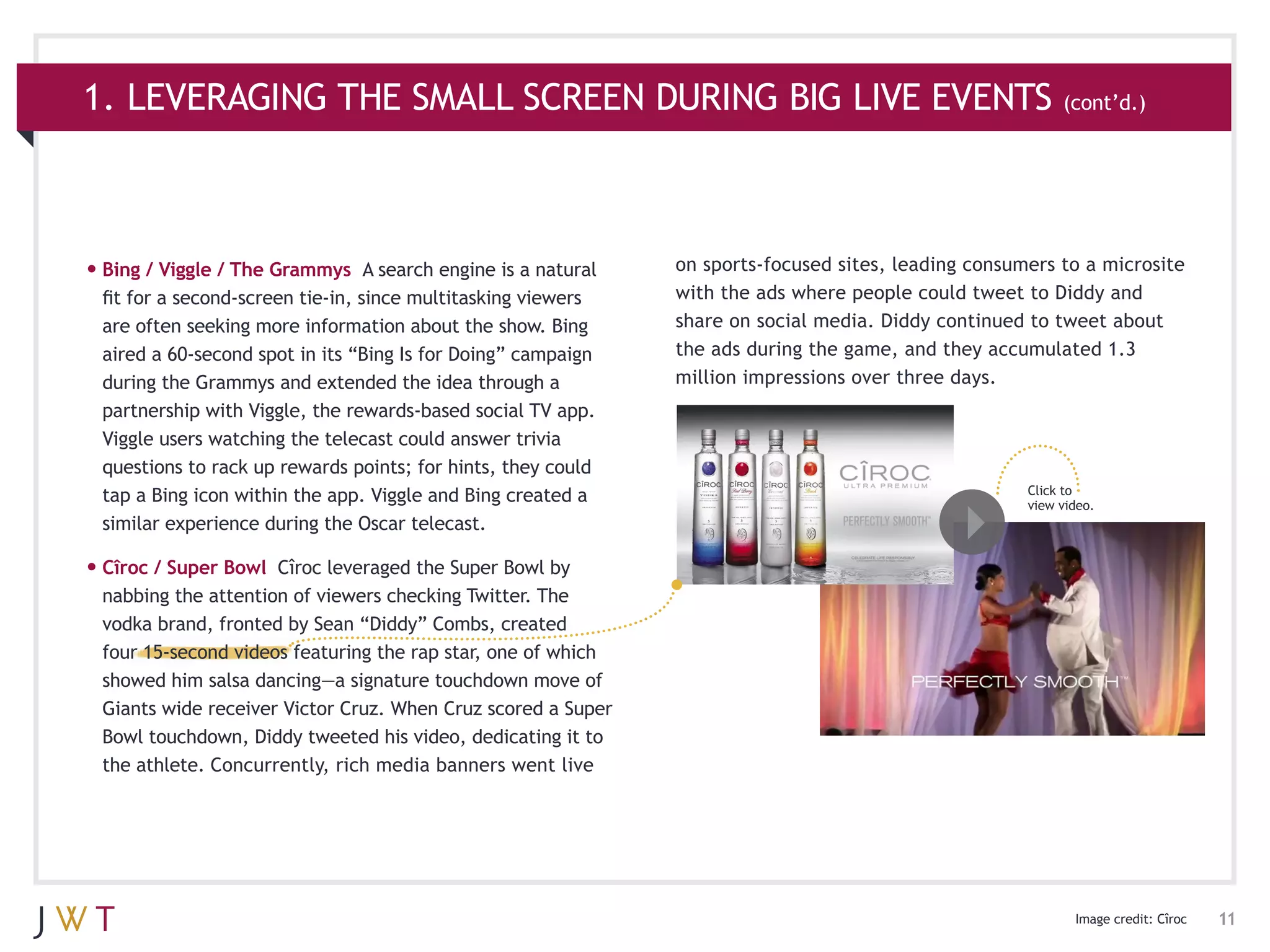 1. LEVERAGING THE SMALL SCREEN DURING BIG LIVE EVENTS (cont’d.)



•	Bing / Viggle / The Grammys     A search engine is a natural   on sports-focused sites, leading consumers to a microsite
 fit for a second-screen tie-in, since multitasking viewers      with the ads where people could tweet to Diddy and
 are often seeking more information about the show. Bing         share on social media. Diddy continued to tweet about
 aired a 60-second spot in its “Bing Is for Doing” campaign      the ads during the game, and they accumulated 1.3
 during the Grammys and extended the idea through a              million impressions over three days.
 partnership with Viggle, the rewards-based social TV app.
 Viggle users watching the telecast could answer trivia
 questions to rack up rewards points; for hints, they could
                                                                                                        Click to
 tap a Bing icon within the app. Viggle and Bing created a                                              view video.
 similar experience during the Oscar telecast.

•	Cîroc / Super Bowl Cîroc leveraged the Super Bowl by
 nabbing the attention of viewers checking Twitter. The
 vodka brand, fronted by Sean “Diddy” Combs, created
 four 15-second videos featuring the rap star, one of which
 showed him salsa dancing—a signature touchdown move of
 Giants wide receiver Victor Cruz. When Cruz scored a Super
 Bowl touchdown, Diddy tweeted his video, dedicating it to
 the athlete. Concurrently, rich media banners went live




                                                                                                               Image credit: Cîroc   11
 