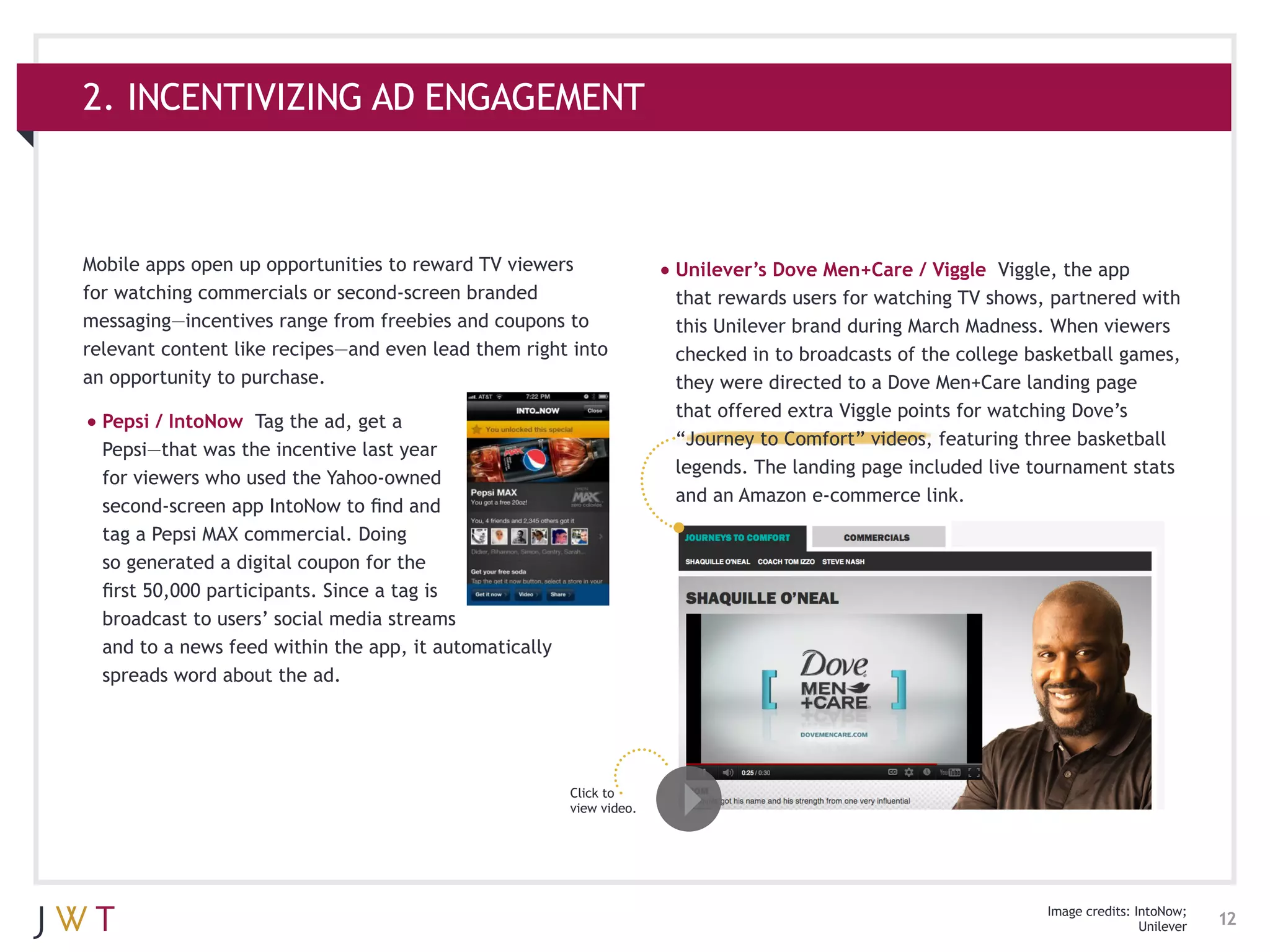 2. INCENTIVIZING AD ENGAGEMENT



Mobile apps open up opportunities to reward TV viewers                •	Unilever’s Dove Men+Care / Viggle    Viggle, the app
for watching commercials or second-screen branded                      that rewards users for watching TV shows, partnered with
messaging—incentives range from freebies and coupons to                this Unilever brand during March Madness. When viewers
relevant content like recipes—and even lead them right into            checked in to broadcasts of the college basketball games,
an opportunity to purchase.                                            they were directed to a Dove Men+Care landing page
                                                                       that offered extra Viggle points for watching Dove’s
•	Pepsi / IntoNow    Tag the ad, get a
                                                                       “Journey to Comfort” videos, featuring three basketball
  Pepsi—that was the incentive last year
                                                                       legends. The landing page included live tournament stats
  for viewers who used the Yahoo-owned
                                                                       and an Amazon e-commerce link.
  second-screen app IntoNow to find and
  tag a Pepsi MAX commercial. Doing
  so generated a digital coupon for the
  first 50,000 participants. Since a tag is
  broadcast to users’ social media streams
  and to a news feed within the app, it automatically
  spreads word about the ad.




                                                        Click to
                                                        view video.




                                                                                                                Image credits: IntoNow;
                                                                                                                                Unilever   12
 