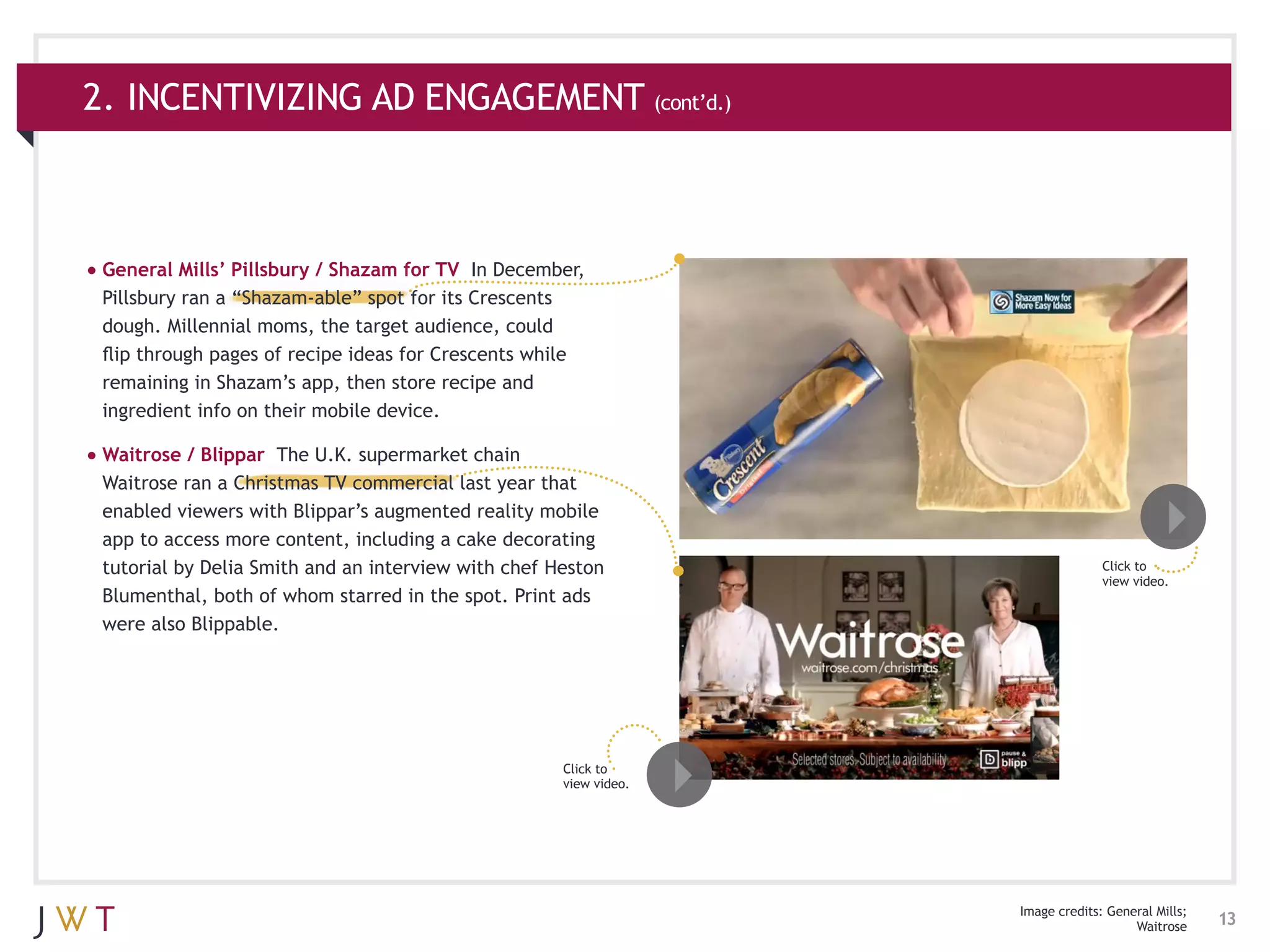 2. INCENTIVIZING AD ENGAGEMENT (cont’d.)



•	General Mills’ Pillsbury / Shazam for TV  In December,
 Pillsbury ran a “Shazam-able” spot for its Crescents
 dough. Millennial moms, the target audience, could
 flip through pages of recipe ideas for Crescents while
 remaining in Shazam’s app, then store recipe and
 ingredient info on their mobile device.

•	Waitrose / Blippar The U.K. supermarket chain
 Waitrose ran a Christmas TV commercial last year that
 enabled viewers with Blippar’s augmented reality mobile
 app to access more content, including a cake decorating
 tutorial by Delia Smith and an interview with chef Heston                       Click to
                                                                                 view video.
 Blumenthal, both of whom starred in the spot. Print ads
 were also Blippable.




                                                     Click to
                                                     view video.




                                                                   Image credits: General Mills;
                                                                                      Waitrose     13
 