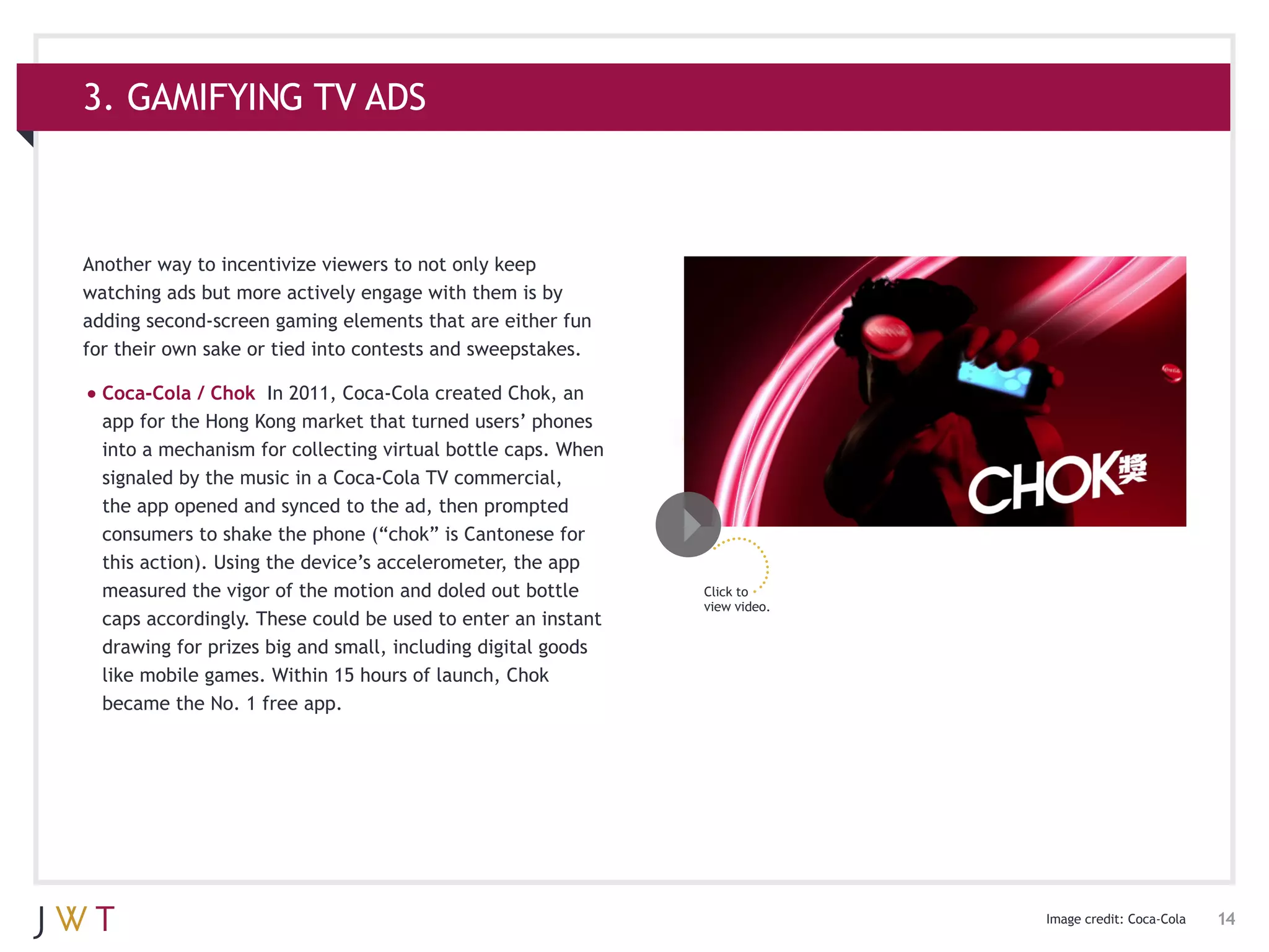 3. GAMIFYING TV ADS



Another way to incentivize viewers to not only keep
watching ads but more actively engage with them is by
adding second-screen gaming elements that are either fun
for their own sake or tied into contests and sweepstakes.

•	Coca-Cola / Chok    In 2011, Coca-Cola created Chok, an
  app for the Hong Kong market that turned users’ phones
  into a mechanism for collecting virtual bottle caps. When
  signaled by the music in a Coca-Cola TV commercial,
  the app opened and synced to the ad, then prompted
  consumers to shake the phone (“chok” is Cantonese for
  this action). Using the device’s accelerometer, the app
  measured the vigor of the motion and doled out bottle       Click to
                                                              view video.
  caps accordingly. These could be used to enter an instant
  drawing for prizes big and small, including digital goods
  like mobile games. Within 15 hours of launch, Chok
  became the No. 1 free app.




                                                                            Image credit: Coca-Cola   14
 