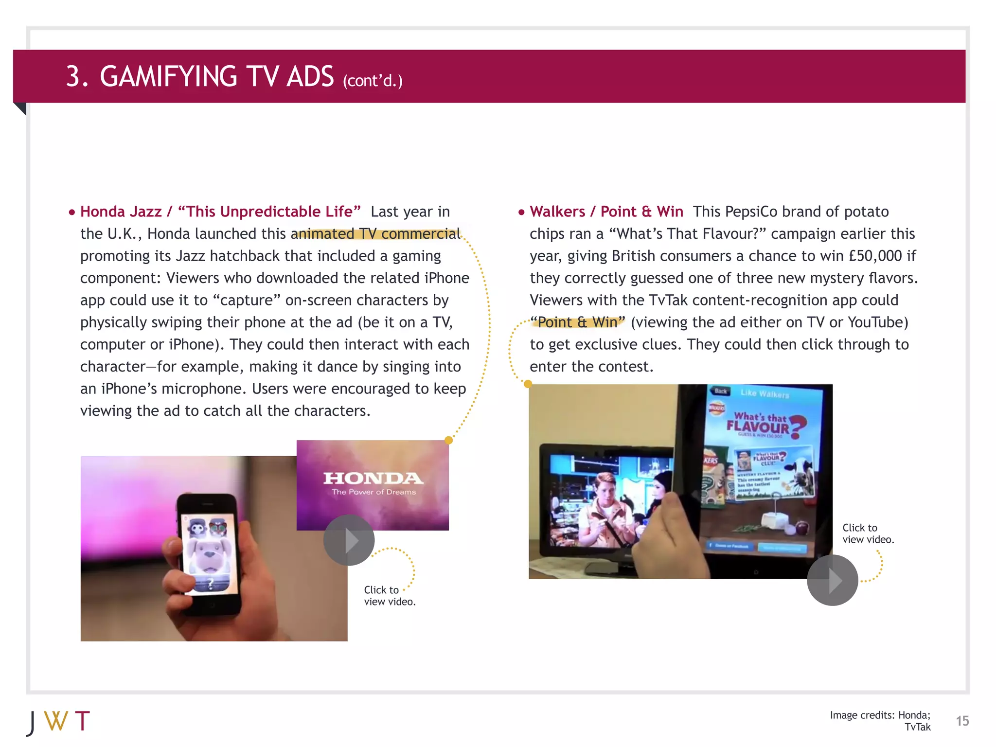 3. GAMIFYING TV ADS (cont’d.)



•	Honda Jazz / “This Unpredictable Life”    Last year in    •	Walkers / Point & Win   This PepsiCo brand of potato
 the U.K., Honda launched this animated TV commercial        chips ran a “What’s That Flavour?” campaign earlier this
 promoting its Jazz hatchback that included a gaming         year, giving British consumers a chance to win £50,000 if
 component: Viewers who downloaded the related iPhone        they correctly guessed one of three new mystery flavors.
 app could use it to “capture” on-screen characters by       Viewers with the TvTak content-recognition app could
 physically swiping their phone at the ad (be it on a TV,    “Point & Win” (viewing the ad either on TV or YouTube)
 computer or iPhone). They could then interact with each     to get exclusive clues. They could then click through to
 character—for example, making it dance by singing into      enter the contest.
 an iPhone’s microphone. Users were encouraged to keep
 viewing the ad to catch all the characters.




                                                                                                          Click to
                                                                                                          view video.



                                           Click to
                                           view video.




                                                                                                        Image credits: Honda;
                                                                                                                        TvTak   15
 