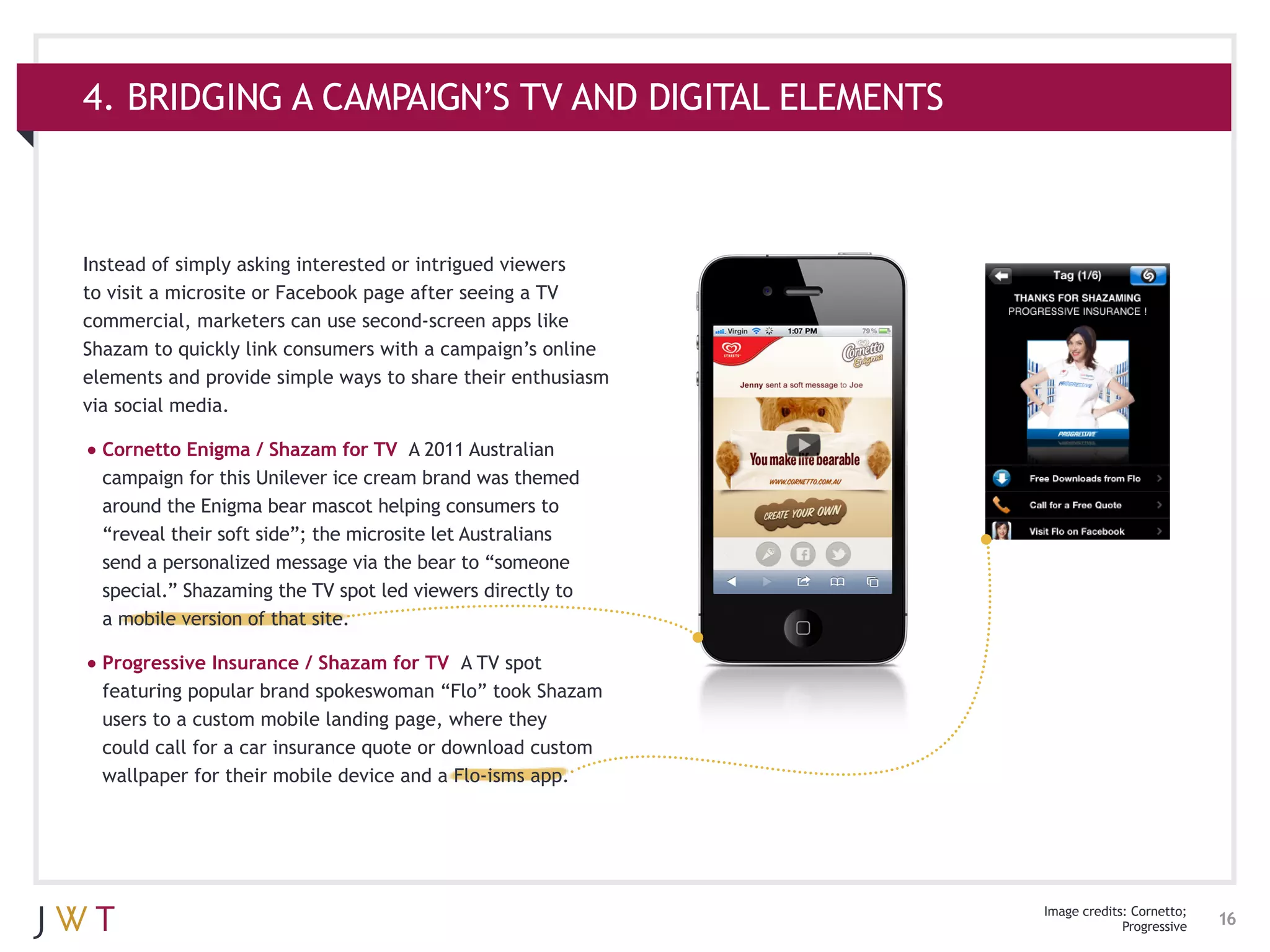 4. BRIDGING A CAMPAIGN’S TV AND DIGITAL ELEMENTS



Instead of simply asking interested or intrigued viewers
to visit a microsite or Facebook page after seeing a TV
commercial, marketers can use second-screen apps like
Shazam to quickly link consumers with a campaign’s online
elements and provide simple ways to share their enthusiasm
via social media.

•	Cornetto Enigma / Shazam for TV      A 2011 Australian
  campaign for this Unilever ice cream brand was themed
  around the Enigma bear mascot helping consumers to
  “reveal their soft side”; the microsite let Australians
  send a personalized message via the bear to “someone
  special.” Shazaming the TV spot led viewers directly to
  a mobile version of that site.

•	Progressive Insurance / Shazam for TV     A TV spot
  featuring popular brand spokeswoman “Flo” took Shazam
  users to a custom mobile landing page, where they
  could call for a car insurance quote or download custom
  wallpaper for their mobile device and a Flo-isms app.




                                                             Image credits: Cornetto;
                                                                          Progressive   16
 