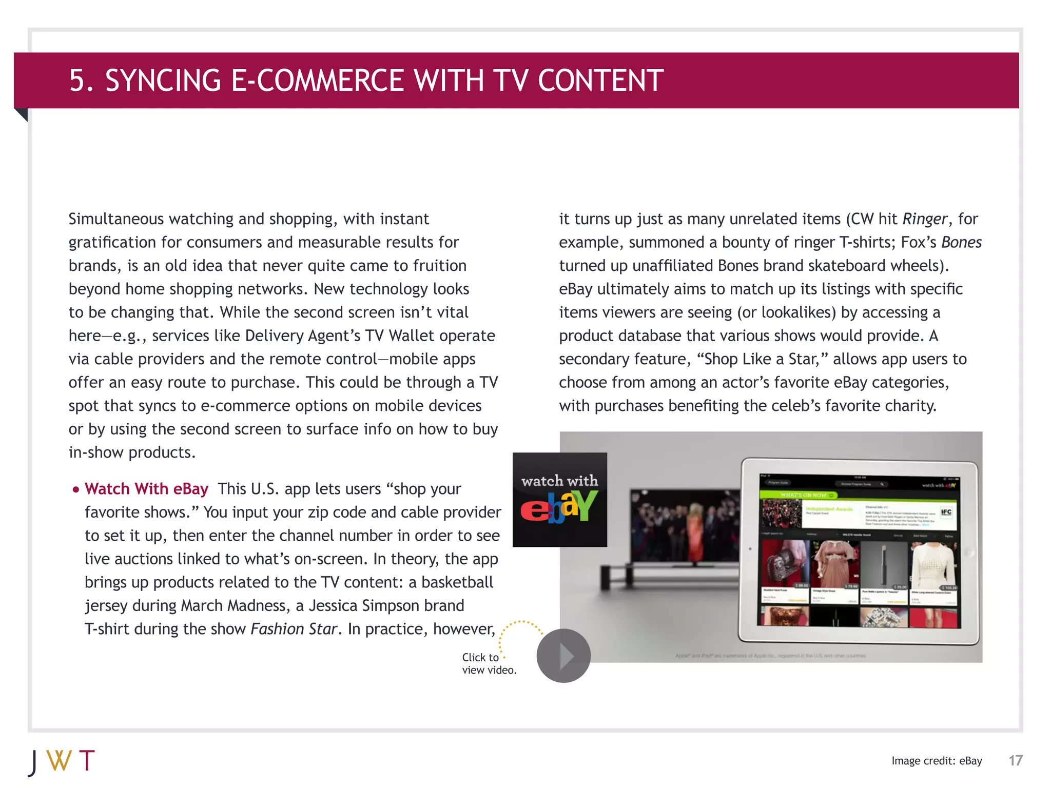 5. SYNCING E-COMMERCE WITH TV CONTENT



Simultaneous watching and shopping, with instant                      it turns up just as many unrelated items (CW hit Ringer, for
gratification for consumers and measurable results for                example, summoned a bounty of ringer T-shirts; Fox’s Bones
brands, is an old idea that never quite came to fruition              turned up unaffiliated Bones brand skateboard wheels).
beyond home shopping networks. New technology looks                   eBay ultimately aims to match up its listings with specific
to be changing that. While the second screen isn’t vital              items viewers are seeing (or lookalikes) by accessing a
here—e.g., services like Delivery Agent’s TV Wallet operate           product database that various shows would provide. A
via cable providers and the remote control—mobile apps                secondary feature, “Shop Like a Star,” allows app users to
offer an easy route to purchase. This could be through a TV           choose from among an actor’s favorite eBay categories,
spot that syncs to e-commerce options on mobile devices               with purchases benefiting the celeb’s favorite charity.
or by using the second screen to surface info on how to buy
in-show products.

•	Watch With eBay     This U.S. app lets users “shop your
  favorite shows.” You input your zip code and cable provider
  to set it up, then enter the channel number in order to see
  live auctions linked to what’s on-screen. In theory, the app
  brings up products related to the TV content: a basketball
  jersey during March Madness, a Jessica Simpson brand
  T-shirt during the show Fashion Star. In practice, however,
                                                        Click to
                                                        view video.




                                                                                                                     Image credit: eBay   17
 