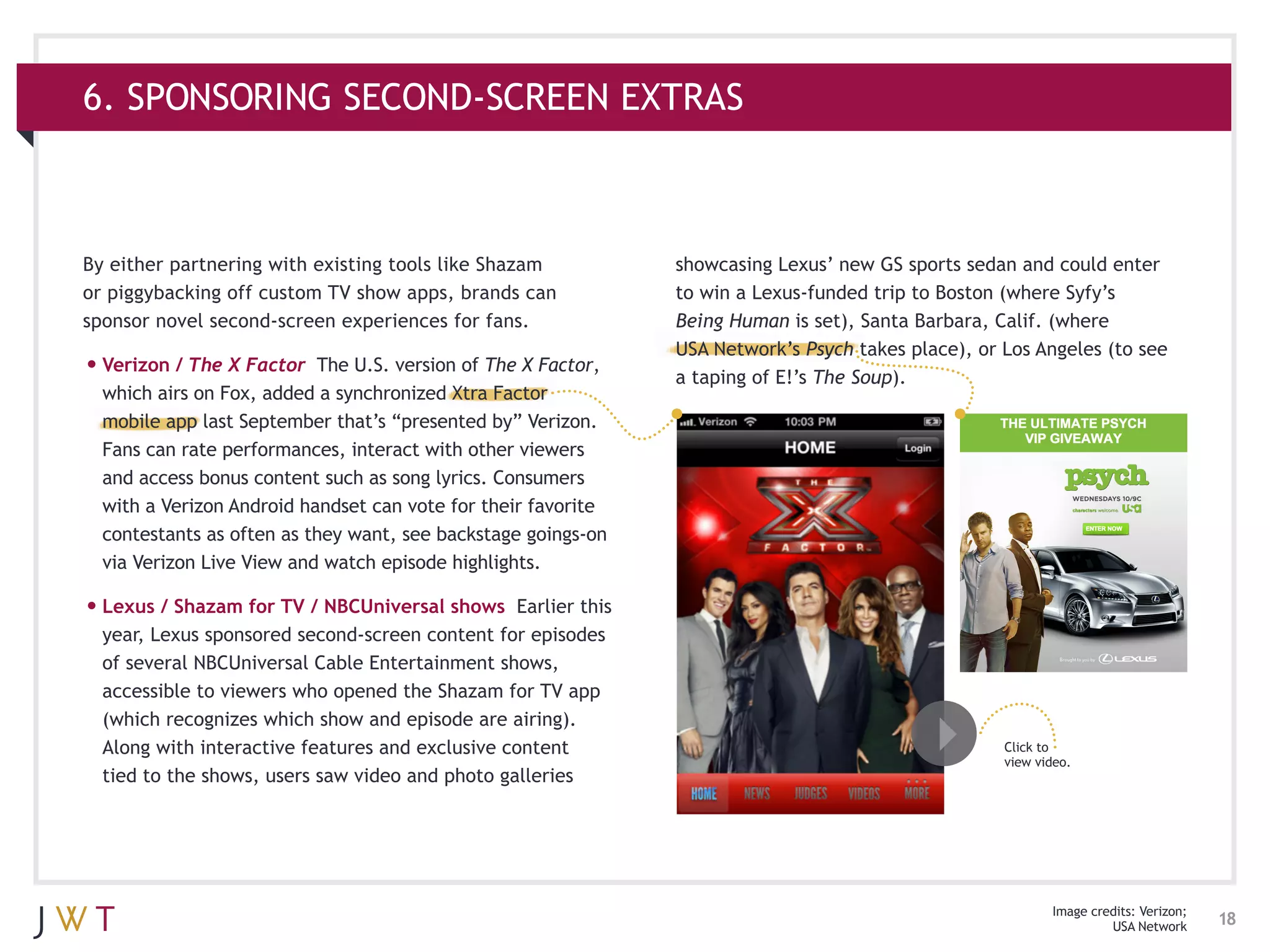 6. SPONSORING SECOND-SCREEN EXTRAS



By either partnering with existing tools like Shazam            showcasing Lexus’ new GS sports sedan and could enter
or piggybacking off custom TV show apps, brands can             to win a Lexus-funded trip to Boston (where Syfy’s
sponsor novel second-screen experiences for fans.               Being Human is set), Santa Barbara, Calif. (where
                                                                USA Network’s Psych takes place), or Los Angeles (to see
•	Verizon / The X Factor   The U.S. version of The X Factor,
                                                                a taping of E!’s The Soup).
  which airs on Fox, added a synchronized Xtra Factor
  mobile app last September that’s “presented by” Verizon.
  Fans can rate performances, interact with other viewers
  and access bonus content such as song lyrics. Consumers
  with a Verizon Android handset can vote for their favorite
  contestants as often as they want, see backstage goings-on
  via Verizon Live View and watch episode highlights.

•	Lexus / Shazam for TV / NBCUniversal shows     Earlier this
  year, Lexus sponsored second-screen content for episodes
  of several NBCUniversal Cable Entertainment shows,
  accessible to viewers who opened the Shazam for TV app
  (which recognizes which show and episode are airing).
  Along with interactive features and exclusive content                                              Click to
                                                                                                     view video.
  tied to the shows, users saw video and photo galleries




                                                                                                            Image credits: Verizon;
                                                                                                                     USA Network      18
 