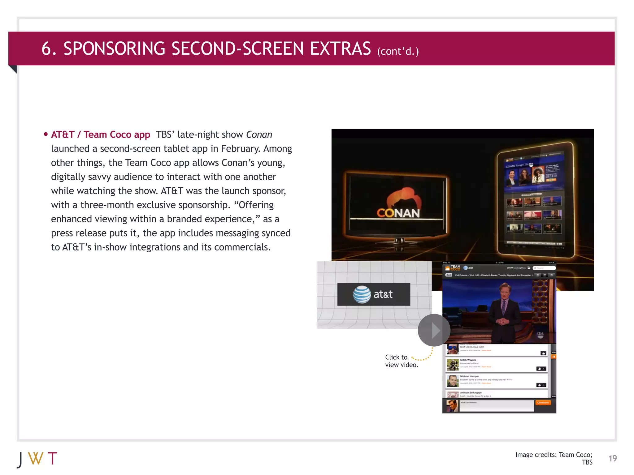 6. SPONSORING SECOND-SCREEN EXTRAS (cont’d.)



•	AT&T / Team Coco app     TBS’ late-night show Conan
 launched a second-screen tablet app in February. Among
 other things, the Team Coco app allows Conan’s young,
 digitally savvy audience to interact with one another
 while watching the show. AT&T was the launch sponsor,
 with a three-month exclusive sponsorship. “Offering
 enhanced viewing within a branded experience,” as a
 press release puts it, the app includes messaging synced
 to AT&T’s in-show integrations and its commercials.




                                                            Click to
                                                            view video.




                                                                          Image credits: Team Coco;
                                                                                                TBS   19
 