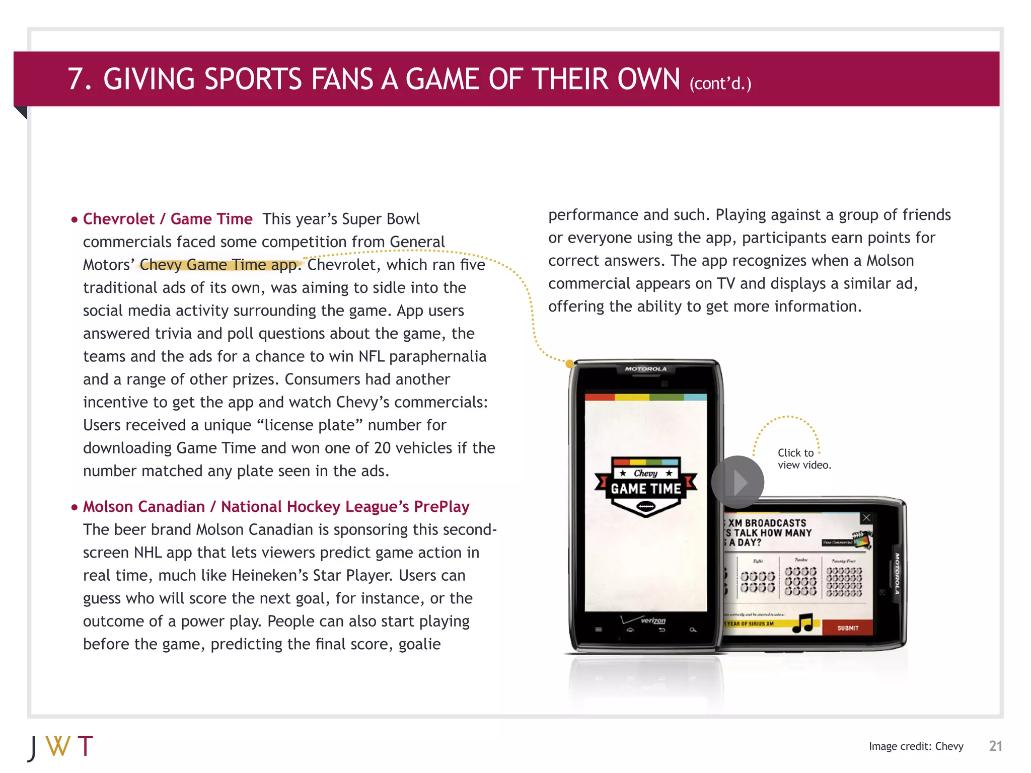 7. GIVING SPORTS FANS A GAME OF THEIR OWN (cont’d.)



•	Chevrolet / Game Time    This year’s Super Bowl            performance and such. Playing against a group of friends
 commercials faced some competition from General             or everyone using the app, participants earn points for
 Motors’ Chevy Game Time app. Chevrolet, which ran five      correct answers. The app recognizes when a Molson
 traditional ads of its own, was aiming to sidle into the    commercial appears on TV and displays a similar ad,
 social media activity surrounding the game. App users       offering the ability to get more information.
 answered trivia and poll questions about the game, the
 teams and the ads for a chance to win NFL paraphernalia
 and a range of other prizes. Consumers had another
 incentive to get the app and watch Chevy’s commercials:                                                  Click to view
                                                                                                          a video of the
 Users received a unique “license plate” number for                                                       Cîroc Salsa spot.
 downloading Game Time and won one of 20 vehicles if the                                    Click to
                                                                                            view video.
 number matched any plate seen in the ads.

•	Molson Canadian / National Hockey League’s PrePlay
 The beer brand Molson Canadian is sponsoring this second-
 screen NHL app that lets viewers predict game action in
 real time, much like Heineken’s Star Player. Users can
 guess who will score the next goal, for instance, or the
 outcome of a power play. People can also start playing
 before the game, predicting the final score, goalie




                                                                                                                Image credit: Chevy   21
 