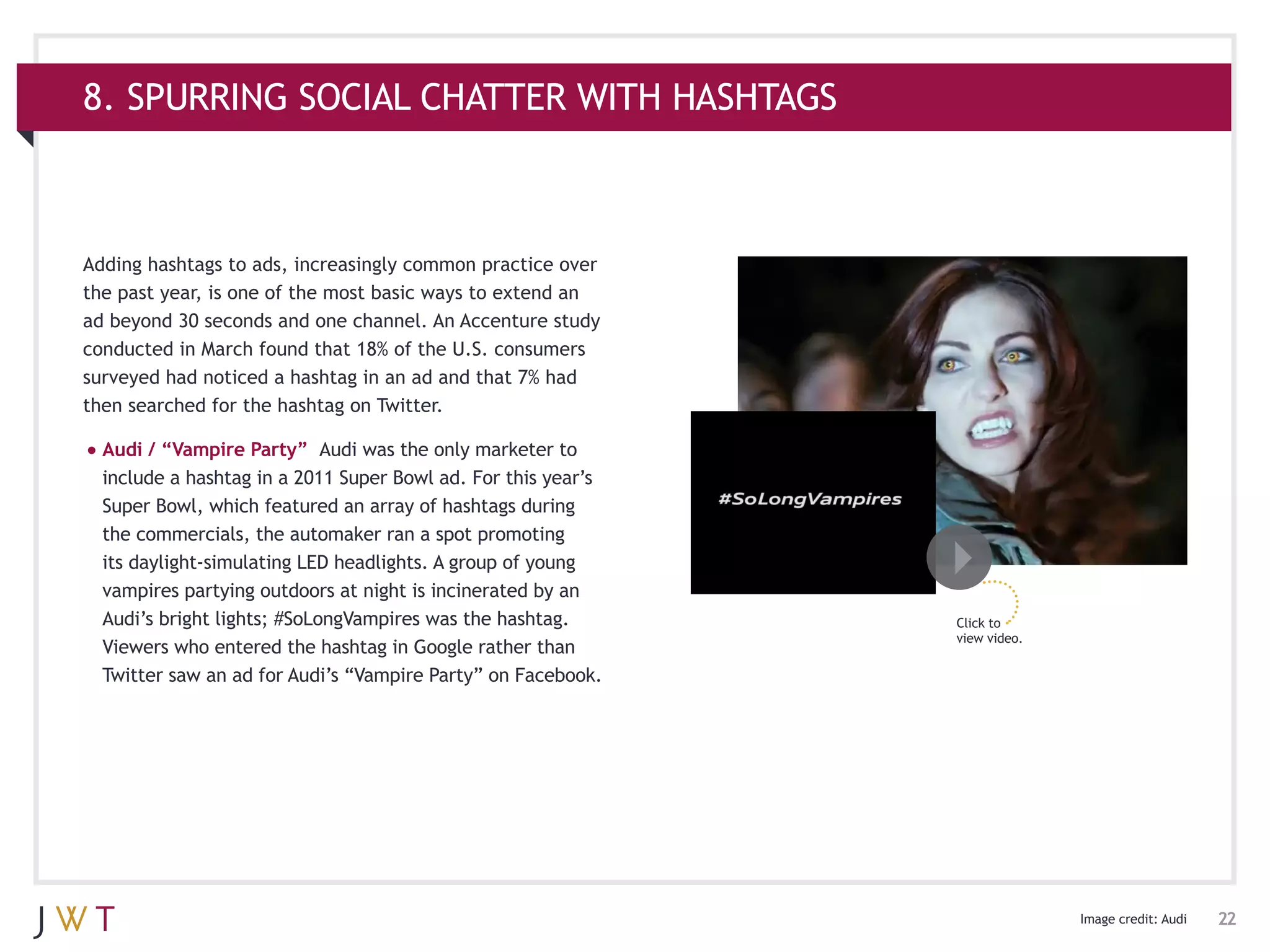 8. SPURRING SOCIAL CHATTER WITH HASHTAGS



Adding hashtags to ads, increasingly common practice over
the past year, is one of the most basic ways to extend an
ad beyond 30 seconds and one channel. An Accenture study
conducted in March found that 18% of the U.S. consumers
surveyed had noticed a hashtag in an ad and that 7% had
then searched for the hashtag on Twitter.

•	Audi / “Vampire Party”     Audi was the only marketer to
  include a hashtag in a 2011 Super Bowl ad. For this year’s
  Super Bowl, which featured an array of hashtags during
  the commercials, the automaker ran a spot promoting
  its daylight-simulating LED headlights. A group of young
  vampires partying outdoors at night is incinerated by an
  Audi’s bright lights; #SoLongVampires was the hashtag.       Click to
                                                               view video.
  Viewers who entered the hashtag in Google rather than
  Twitter saw an ad for Audi’s “Vampire Party” on Facebook.




                                                                             Image credit: Audi   22
 