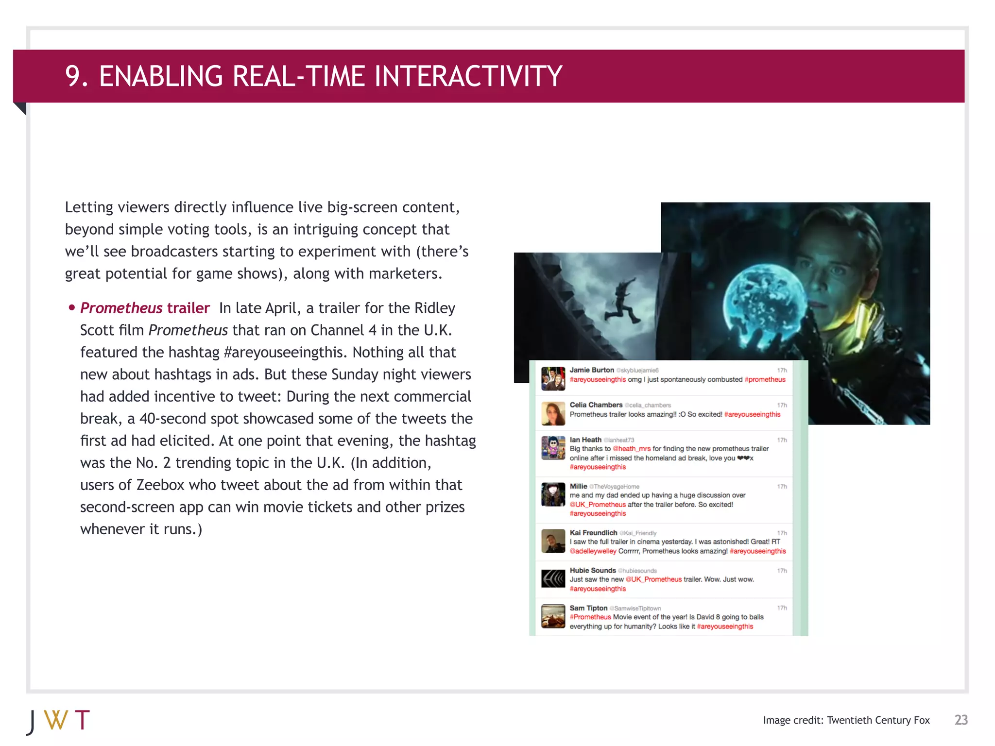 9. ENABLING REAL-TIME INTERACTIVITY



Letting viewers directly influence live big-screen content,
beyond simple voting tools, is an intriguing concept that
we’ll see broadcasters starting to experiment with (there’s
great potential for game shows), along with marketers.

•	Prometheus trailer     In late April, a trailer for the Ridley
  Scott film Prometheus that ran on Channel 4 in the U.K.
  featured the hashtag #areyouseeingthis. Nothing all that
  new about hashtags in ads. But these Sunday night viewers
  had added incentive to tweet: During the next commercial
  break, a 40-second spot showcased some of the tweets the
  first ad had elicited. At one point that evening, the hashtag
  was the No. 2 trending topic in the U.K. (In addition,
  users of Zeebox who tweet about the ad from within that
  second-screen app can win movie tickets and other prizes
  whenever it runs.)




                                                                   Image credit: Twentieth Century Fox   23
 