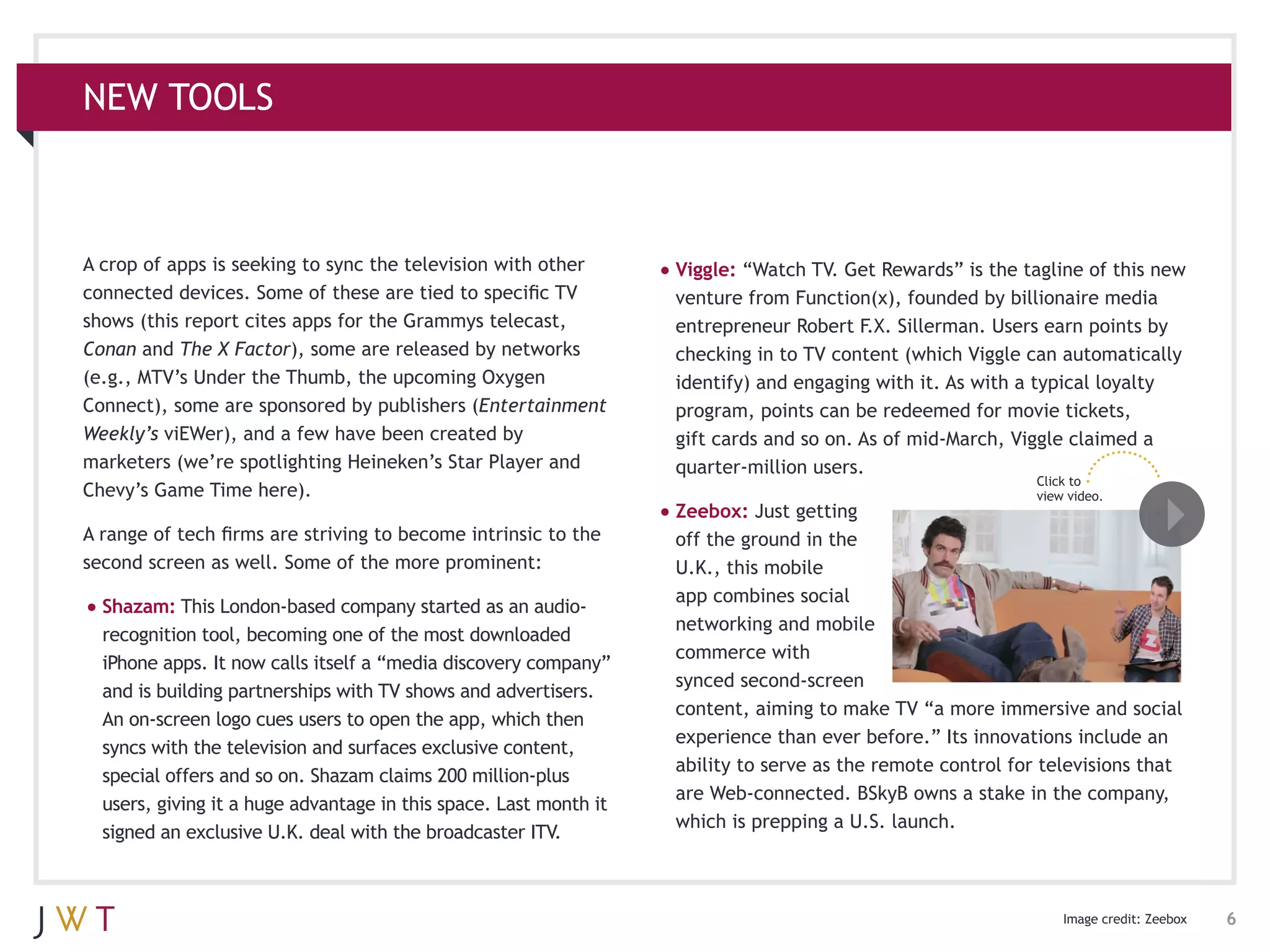 NEW TOOLS



A crop of apps is seeking to sync the television with other        •	Viggle: “Watch TV. Get Rewards” is the tagline of this new
connected devices. Some of these are tied to specific TV             venture from Function(x), founded by billionaire media
shows (this report cites apps for the Grammys telecast,              entrepreneur Robert F.X. Sillerman. Users earn points by
Conan and The X Factor), some are released by networks               checking in to TV content (which Viggle can automatically
(e.g., MTV’s Under the Thumb, the upcoming Oxygen                    identify) and engaging with it. As with a typical loyalty
Connect), some are sponsored by publishers (Entertainment            program, points can be redeemed for movie tickets,
Weekly’s viEWer), and a few have been created by                     gift cards and so on. As of mid-March, Viggle claimed a
marketers (we’re spotlighting Heineken’s Star Player and             quarter-million users.
                                                                                                               Click to
Chevy’s Game Time here).                                                                                       view video.
                                                                   •	Zeebox: Just getting
A range of tech firms are striving to become intrinsic to the        off the ground in the
second screen as well. Some of the more prominent:                   U.K., this mobile
                                                                     app combines social
•	Shazam: This London-based company started as an audio-
                                                                     networking and mobile
  recognition tool, becoming one of the most downloaded
                                                                     commerce with
  iPhone apps. It now calls itself a “media discovery company”
                                                                     synced second-screen
  and is building partnerships with TV shows and advertisers.
                                                                     content, aiming to make TV “a more immersive and social
  An on-screen logo cues users to open the app, which then
                                                                     experience than ever before.” Its innovations include an
  syncs with the television and surfaces exclusive content,
                                                                     ability to serve as the remote control for televisions that
  special offers and so on. Shazam claims 200 million-plus
                                                                     are Web-connected. BSkyB owns a stake in the company,
  users, giving it a huge advantage in this space. Last month it
                                                                     which is prepping a U.S. launch.
  signed an exclusive U.K. deal with the broadcaster ITV.



                                                                                                                   Image credit: Zeebox   6
 