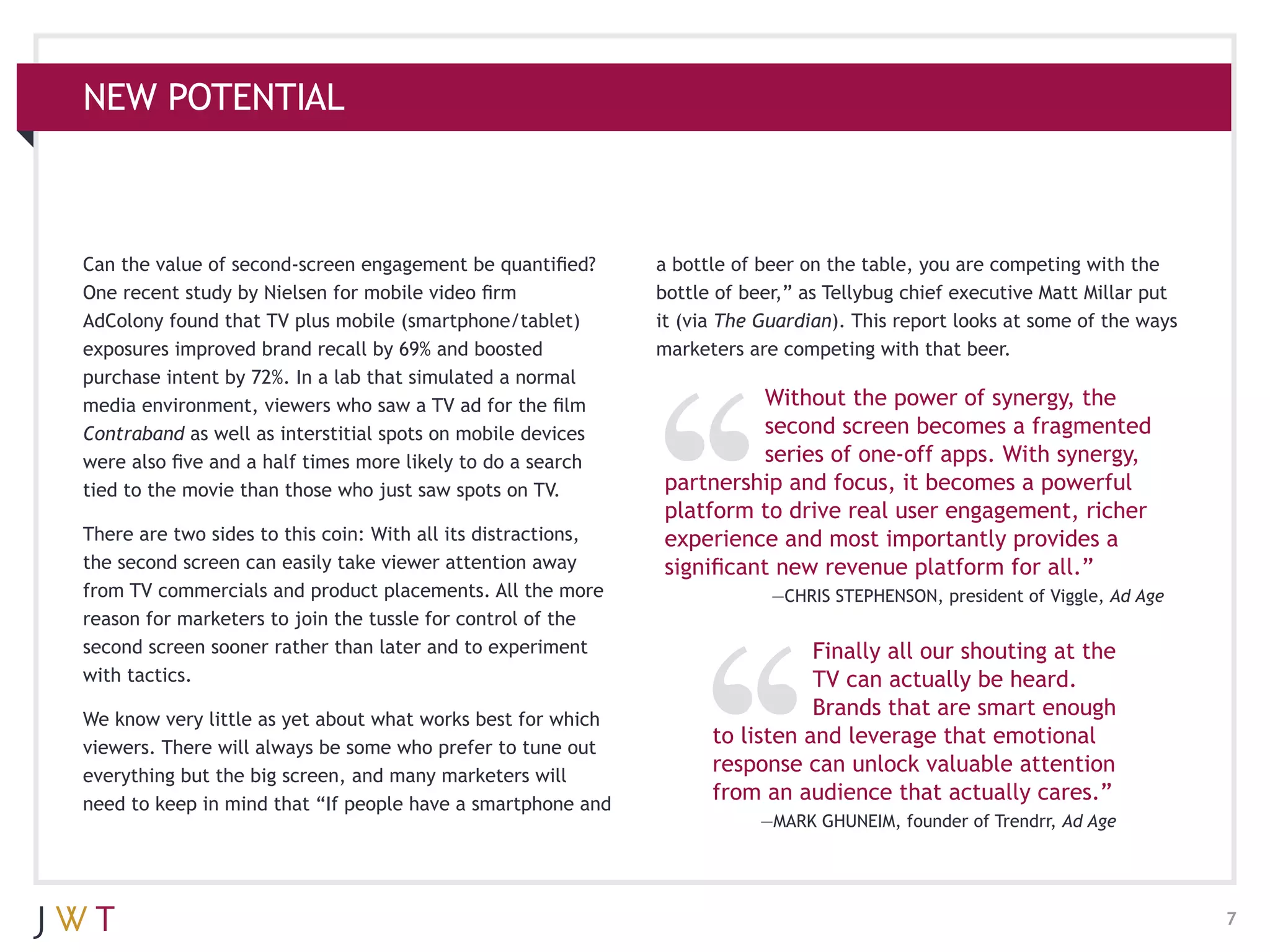 NEW POTENTIAL



Can the value of second-screen engagement be quantified?       a bottle of beer on the table, you are competing with the
One recent study by Nielsen for mobile video firm              bottle of beer,” as Tellybug chief executive Matt Millar put
AdColony found that TV plus mobile (smartphone/tablet)         it (via The Guardian). This report looks at some of the ways
exposures improved brand recall by 69% and boosted             marketers are competing with that beer.
purchase intent by 72%. In a lab that simulated a normal
media environment, viewers who saw a TV ad for the film                   Without the power of synergy, the
Contraband as well as interstitial spots on mobile devices                second screen becomes a fragmented
were also five and a half times more likely to do a search                series of one-off apps. With synergy,
tied to the movie than those who just saw spots on TV.         partnership and focus, it becomes a powerful
                                                               platform to drive real user engagement, richer
There are two sides to this coin: With all its distractions,   experience and most importantly provides a
the second screen can easily take viewer attention away        significant new revenue platform for all.”
from TV commercials and product placements. All the more                    —CHRIS STEPHENSON, president of Viggle, Ad Age
reason for marketers to join the tussle for control of the
second screen sooner rather than later and to experiment                        Finally all our shouting at the
with tactics.                                                                   TV can actually be heard.
We know very little as yet about what works best for which
                                                                                Brands that are smart enough
viewers. There will always be some who prefer to tune out
                                                                     to listen and leverage that emotional
everything but the big screen, and many marketers will
                                                                     response can unlock valuable attention
need to keep in mind that “If people have a smartphone and
                                                                     from an audience that actually cares.”
                                                                          —MARK GHUNEIM, founder of Trendrr, Ad Age




                                                                                                                              7
 