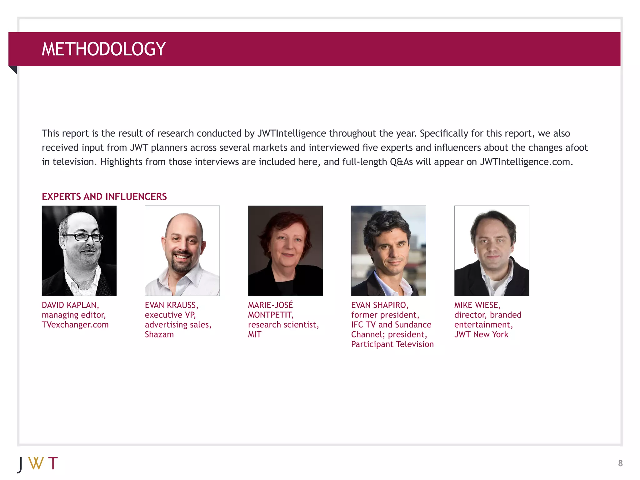 METHODOLOGY



This report is the result of research conducted by JWTIntelligence throughout the year. Specifically for this report, we also
received input from JWT planners across several markets and interviewed five experts and influencers about the changes afoot
in television. Highlights from those interviews are included here, and full-length Q&As will appear on JWTIntelligence.com.


EXPERTS AND INFLUENCERS




DAVID KAPLAN,          EVAN KRAUSS,            MARIE-JOSÉ             EVAN SHAPIRO,            MIKE WIESE,
managing editor,       executive VP,           MONTPETIT,             former president,        director, branded
TVexchanger.com        advertising sales,      research scientist,    IFC TV and Sundance      entertainment,
                       Shazam                  MIT                    Channel; president,      JWT New York
                                                                      Participant Television




                                                                                                                                8
 