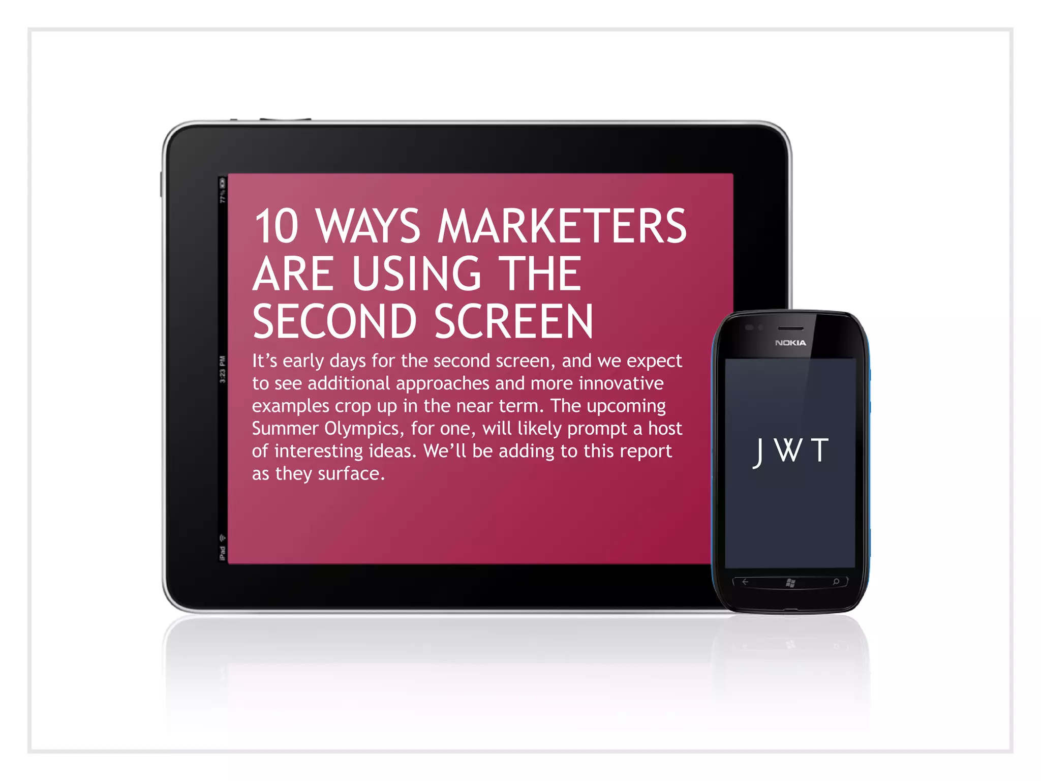 10 WAYS MARKETERS
ARE USING THE
SECOND SCREEN
It’s early days for the second screen, and we expect
to see additional approaches and more innovative
examples crop up in the near term. The upcoming
Summer Olympics, for one, will likely prompt a host
of interesting ideas. We’ll be adding to this report
as they surface.
 
