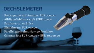 OECHSLEMETER
Kostenpunkt auf Amazon: EUR 200,00
Affiliate-Gebühr: ca. 5% (EUR 10,00)
Kaufrate: ca. 50 Stück
Einnahmen: EUR 500,00
Parallel geschaltet: 80 – 90 Produkte
Gesamt: 80 x EUR 500,00 = EUR 40.000,00
 