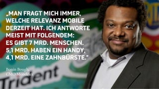 „MAN FRAGT MICH IMMER,
WELCHE RELEVANZ MOBILE
DERZEIT HAT. ICH ANTWORTE
MEIST MIT FOLGENDEM:
ES GIBT 7 MRD. MENSCHEN.
5,1 MRD. HABEN EIN HANDY,
4,1 MRD. EINE ZAHNBÜRSTE.“
Bonin Bough,
CMO Mondelez
 