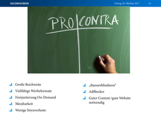 Freitag, 20. Oktober 2017SECONDSCREEN 14
Große Reichweite
Vielfältige Werbeformate
Feinjustierung On-Demand
Messbarkeit
Wenige Streuverluste
„Bannerblindness“
AdBlocker
Guter Content /gute Website
notwendig
 