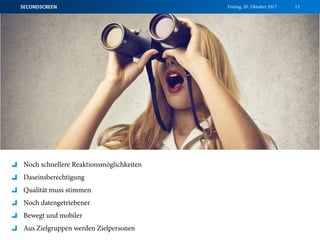 Freitag, 20. Oktober 2017SECONDSCREEN 15
Noch schnellere Reaktionsmöglichkeiten
Daseinsberechtigung
Qualität muss stimmen
Noch datengetriebener
Bewegt und mobiler
Aus Zielgruppen werden Zielpersonen
 