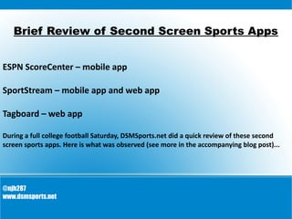 Brief Review of Second Screen Sports Apps
ESPN ScoreCenter – mobile app
SportStream – mobile app and web app
Tagboard – web app
During a full college football Saturday, DSMSports.net did a quick review of these second
screen sports apps. Here is what was observed (see more in the accompanying blog post)...
@njh287
www.dsmsports.net
 