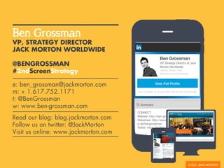 VP, STRATEGY DIRECTOR
JACK MORTON WORLDWIDE
@BENGROSSMAN
#2ndScreenStrategy
Ben Grossman
e: ben_grossman@jackmorton.com
m: + 1.617.752.1171
t: @BenGrossman
w: www.ben-grossman.com
Read our blog: blog.jackmorton.com
Follow us on twitter: @JackMorton
Visit us online: www.jackmorton.com
 