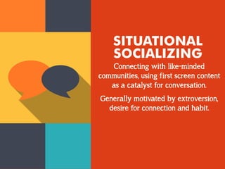SITUATIONAL
SOCIALIZING
Connecting with like-minded
communities, using first screen content
as a catalyst for conversation.
Generally motivated by extroversion,
desire for connection and habit.
 