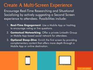 Create A Multi-Screen Experience
Encourage Real-Time Researching and Situational
Socializing by actively suggesting a Second Screen
experience to attendees. Possibilities include:
1. Real-Time Engagement: Use a Mobile App or hashtag
to encourage voting or live questions.
2. Contextual Networking: Offer a private LinkedIn Group
or Mobile App-based social network for attendees.
3. Optional Deep-Dive: Enrich the first screen by providing
complementary content that offers more depth through a
Mobile App or online destination.
 