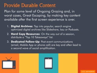 Provide Durable Content
Plan for some level of Ongoing Grazing and, in
worst cases, Great Escaping, by making key content
available after the first screen experience is over.
1. Digital Archives: Tap into popular, search engine
optimized digital archives like Slideshare, Issu or Podcasts.
2. Hard Copy Resources: On the way out of a session,
distribute a “Top 10 Takeaways” list.
3. Dedicated Follow-Up: Post-event communications
(email, Mobile App or phone call) are key and often lead to
a second wave of social amplification.
 